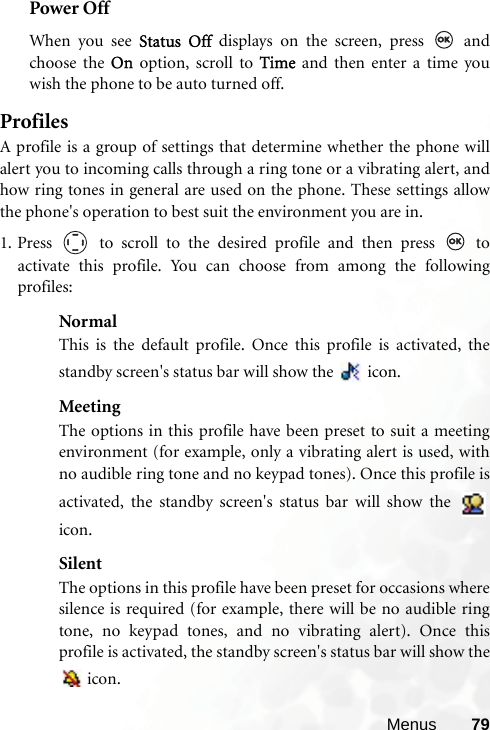 Menus 79Power OffWhen you see Status Off displays on the screen, press   andchoose the On option, scroll to Time and then enter a time youwish the phone to be auto turned off.ProfilesA profile is a group of settings that determine whether the phone willalert you to incoming calls through a ring tone or a vibrating alert, andhow ring tones in general are used on the phone. These settings allowthe phone&apos;s operation to best suit the environment you are in.1. Press   to scroll to the desired profile and then press   toactivate this profile. You can choose from among the followingprofiles:NormalThis is the default profile. Once this profile is activated, thestandby screen&apos;s status bar will show the   icon.MeetingThe options in this profile have been preset to suit a meetingenvironment (for example, only a vibrating alert is used, withno audible ring tone and no keypad tones). Once this profile isactivated, the standby screen&apos;s status bar will show the icon.SilentThe options in this profile have been preset for occasions wheresilence is required (for example, there will be no audible ringtone, no keypad tones, and no vibrating alert). Once thisprofile is activated, the standby screen&apos;s status bar will show the icon. 