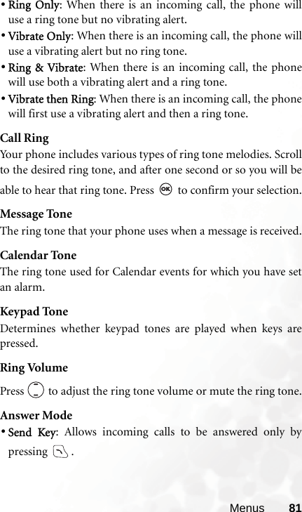 Menus 81•Ring Only: When there is an incoming call, the phone willuse a ring tone but no vibrating alert.•Vibrate Only: When there is an incoming call, the phone willuse a vibrating alert but no ring tone.•Ring &amp; Vibrate: When there is an incoming call, the phonewill use both a vibrating alert and a ring tone.•Vibrate then Ring: When there is an incoming call, the phonewill first use a vibrating alert and then a ring tone.Call RingYour phone includes various types of ring tone melodies. Scrollto the desired ring tone, and after one second or so you will beable to hear that ring tone. Press   to confirm your selection.Message ToneThe ring tone that your phone uses when a message is received.Calendar ToneThe ring tone used for Calendar events for which you have setan alarm.Keypad ToneDetermines whether keypad tones are played when keys arepressed.Ring VolumePress   to adjust the ring tone volume or mute the ring tone.Answer Mode•Send Key: Allows incoming calls to be answered only bypressing .