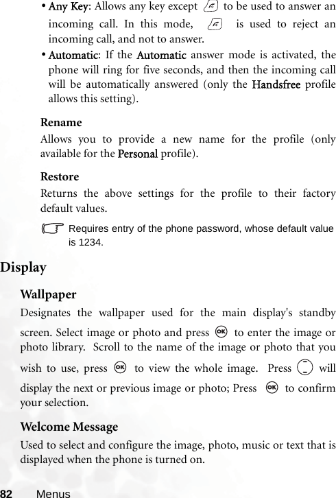 82 Menus•Any Key: Allows any key except   to be used to answer anincoming call. In this mode,     is used to reject anincoming call, and not to answer.•Automatic: If the Automatic answer mode is activated, thephone will ring for five seconds, and then the incoming callwill be automatically answered (only the Handsfree profileallows this setting).RenameAllows you to provide a new name for the profile (onlyavailable for the Personal profile).RestoreReturns the above settings for the profile to their factorydefault values.Requires entry of the phone password, whose default valueis 1234.DisplayWal lp aperDesignates the wallpaper used for the main display&apos;s standbyscreen. Select image or photo and press   to enter the image orphoto library.  Scroll to the name of the image or photo that youwish to use, press   to view the whole image.  Press   willdisplay the next or previous image or photo; Press    to confirmyour selection.Welcome MessageUsed to select and configure the image, photo, music or text that isdisplayed when the phone is turned on.