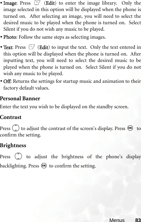 Menus 83•Image: Press   (Edit) to enter the image library.  Only theimage selected in this option will be displayed when the phone isturned on.  After selecting an image, you will need to select thedesired music to be played when the phone is turned on.  SelectSilent if you do not wish any music to be played. •Photo: Follow the same steps as selecting images. •Te x t : Press   (Edit) to input the text.  Only the text entered inthis option will be displayed when the phone is turned on.  Afterinputting text, you will need to select the desired music to beplayed when the phone is turned on.  Select Silent if you do notwish any music to be played. •Off: Returns the settings for startup music and animation to theirfactory default values.Personal BannerEnter the text you wish to be displayed on the standby screen.ContrastPress   to adjust the contrast of the screen&apos;s display. Press    toconfirm the setting.BrightnessPress   to adjust the brightness of the phone&apos;s displaybacklighting. Press   to confirm the setting.