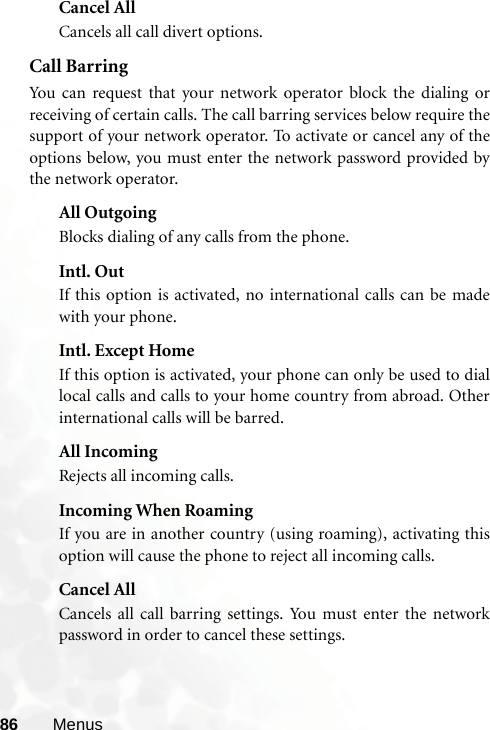 86 MenusCancel AllCancels all call divert options.Call BarringYou can request that your network operator block the dialing orreceiving of certain calls. The call barring services below require thesupport of your network operator. To activate or cancel any of theoptions below, you must enter the network password provided bythe network operator.All OutgoingBlocks dialing of any calls from the phone.Intl. OutIf this option is activated, no international calls can be madewith your phone.Intl. Except HomeIf this option is activated, your phone can only be used to diallocal calls and calls to your home country from abroad. Otherinternational calls will be barred.All IncomingRejects all incoming calls.Incoming When RoamingIf you are in another country (using roaming), activating thisoption will cause the phone to reject all incoming calls.Cancel AllCancels all call barring settings. You must enter the networkpassword in order to cancel these settings.