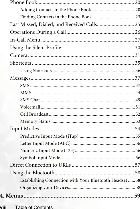 viii Table of ContentsPhone Book......................................................................... 20Adding Contacts to the Phone Book.....................................20Finding Contacts in the Phone Book ....................................23Last Missed, Dialed, and Received Calls............................ 25Operations During a Call................................................... 26In-Call Menu ...................................................................... 27Using the Silent Profile....................................................... 30Camera ................................................................................ 31Shortcuts ............................................................................. 35Using Shortcuts ......................................................................36Messages.............................................................................. 37SMS .........................................................................................37MMS........................................................................................44SMS Chat ................................................................................49Voicemail ................................................................................51Cell Broadcast.........................................................................52Memory Status .......................................................................53Input Modes ....................................................................... 54Predictive Input Mode (iTap) ...............................................55Letter Input Mode (ABC) ......................................................56Numeric Input Mode (123)...................................................56Symbol Input Mode ...............................................................56Direct Connection to URLs ............................................... 57Using the Bluetooth............................................................ 58Establishing Connection with Your Bluetooth Headset ......58Organizing your Devices........................................................584. Menus.........................................................................59