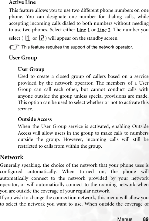 Menus 89Active LineThis feature allows you to use two different phone numbers on onephone. You can designate one number for dialing calls, whileaccepting incoming calls dialed to both numbers without needingto use two phones. Select either Line 1 or Line 2. The number youselect (   or  ) will appear on the standby screen.This feature requires the support of the network operator.User GroupUser GroupUsed to create a closed group of callers based on a serviceprovided by the network operator. The members of a UserGroup can call each other, but cannot conduct calls withanyone outside the group unless special provisions are made.This option can be used to select whether or not to activate thisservice.Outside AccessWhen the User Group service is activated, enabling OutsideAccess will allow users in the group to make calls to numbersoutside the group. However, incoming calls will still berestricted to calls from within the group.NetworkGenerally speaking, the choice of the network that your phone uses isconfigured automatically. When turned on, the phone willautomatically connect to the network provided by your networkoperator, or will automatically connect to the roaming network whenyou are outside the coverage of your regular network.If you wish to change the connection network, this menu will allow youto select the network you want to use. When outside the coverage of