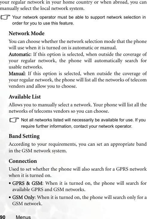 90 Menusyour regular network in your home country or when abroad, you canmanually select the local network system.Your network operator must be able to support network selection inorder for you to use this feature.Network ModeYou can choose whether the network selection mode that the phonewill use when it is turned on is automatic or manual.Automatic: If this option is selected, when outside the coverage ofyour regular network, the phone will automatically search forusable networks.Manual: If this option is selected, when outside the coverage ofyour regular network, the phone will list all the networks of telecomvendors and allow you to choose.Available ListAllows you to manually select a network. Your phone will list all thenetworks of telecoms vendors so you can choose.Not all networks listed will necessarily be available for use. If yourequire further information, contact your network operator.Band SettingAccording to your requirements, you can set an appropriate bandin the GSM network system.ConnectionUsed to set whether the phone will also search for a GPRS networkwhen it is turned on.•GPRS &amp; GSM: When it is turned on, the phone will search foravailable GPRS and GSM networks.•GSM Only: When it is turned on, the phone will search only for aGSM network.