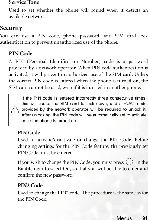Menus 91Service ToneUsed to set whether the phone will sound when it detects anavailable network.SecurityYou can use a PIN code, phone password, and SIM card lockauthentication to prevent unauthorized use of the phone.PIN Code A PIN (Personal Identification Number) code is a passwordprovided by a network operator. When PIN code authentication isactivated, it will prevent unauthorized use of the SIM card. Unlessthe correct PIN code is entered when the phone is turned on, theSIM card cannot be used, even if it is inserted in another phone.PIN CodeUsed to activate/deactivate or change the PIN Code. Beforechanging settings for the PIN Code feature, the previously setPIN Code must be entered.If you wish to change the PIN Code, you must press   in theEnable item to select On, so that you will be able to enter andconfirm the new password.PIN2 CodeUsed to change the PIN2 code. The procedure is the same as forthe PIN Code.If the PIN code is entered incorrectly three consecutive times,this will cause the SIM card to lock down, and a PUK1 codeprovided by the network operator will be required to unlock it.After unlocking, the PIN code will be automatically set to activateonce the phone is turned on.