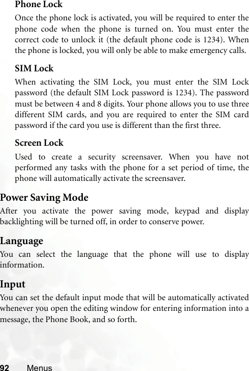 92 MenusPhone LockOnce the phone lock is activated, you will be required to enter thephone code when the phone is turned on. You must enter thecorrect code to unlock it (the default phone code is 1234). Whenthe phone is locked, you will only be able to make emergency calls.SIM LockWhen activating the SIM Lock, you must enter the SIM Lockpassword (the default SIM Lock password is 1234). The passwordmust be between 4 and 8 digits. Your phone allows you to use threedifferent SIM cards, and you are required to enter the SIM cardpassword if the card you use is different than the first three.Screen LockUsed to create a security screensaver. When you have notperformed any tasks with the phone for a set period of time, thephone will automatically activate the screensaver.Power Saving ModeAfter you activate the power saving mode, keypad and displaybacklighting will be turned off, in order to conserve power.LanguageYou can select the language that the phone will use to displayinformation.InputYou can set the default input mode that will be automatically activatedwhenever you open the editing window for entering information into amessage, the Phone Book, and so forth.