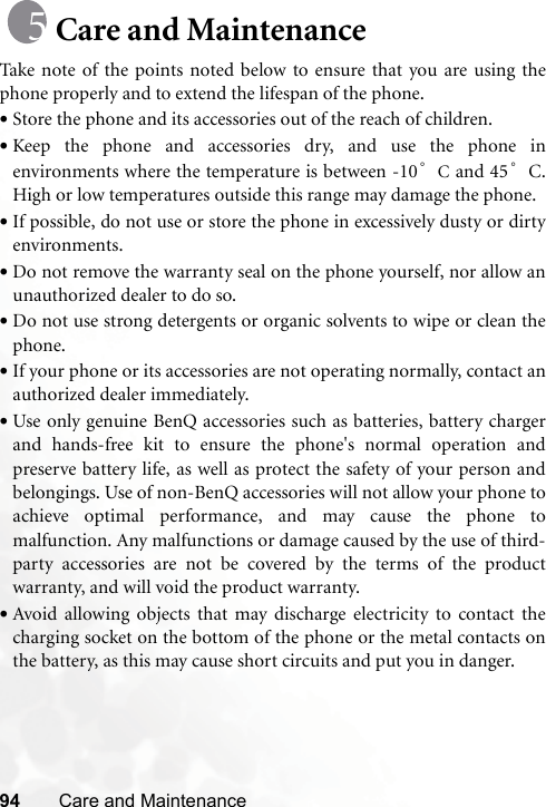 94 Care and MaintenanceCare and MaintenanceTake note of the points noted below to ensure that you are using thephone properly and to extend the lifespan of the phone.•Store the phone and its accessories out of the reach of children.•Keep the phone and accessories dry, and use the phone inenvironments where the temperature is between -10°C and 45°C.High or low temperatures outside this range may damage the phone.•If possible, do not use or store the phone in excessively dusty or dirtyenvironments.•Do not remove the warranty seal on the phone yourself, nor allow anunauthorized dealer to do so.•Do not use strong detergents or organic solvents to wipe or clean thephone.•If your phone or its accessories are not operating normally, contact anauthorized dealer immediately.•Use only genuine BenQ accessories such as batteries, battery chargerand hands-free kit to ensure the phone&apos;s normal operation andpreserve battery life, as well as protect the safety of your person andbelongings. Use of non-BenQ accessories will not allow your phone toachieve optimal performance, and may cause the phone tomalfunction. Any malfunctions or damage caused by the use of third-party accessories are not be covered by the terms of the productwarranty, and will void the product warranty.•Avoid allowing objects that may discharge electricity to contact thecharging socket on the bottom of the phone or the metal contacts onthe battery, as this may cause short circuits and put you in danger.