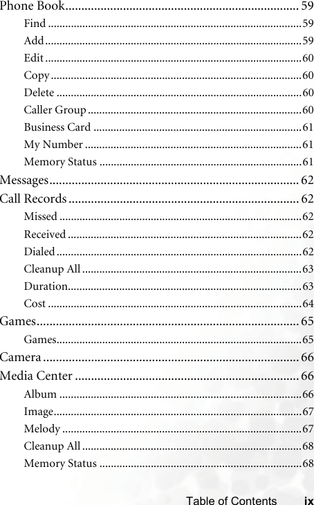 ixTable of ContentsPhone Book......................................................................... 59Find .........................................................................................59Add..........................................................................................59Edit ..........................................................................................60Copy ........................................................................................60Delete ......................................................................................60Caller Group ...........................................................................60Business Card .........................................................................61My Number ............................................................................61Memory Status .......................................................................61Messages.............................................................................. 62Call Records ........................................................................ 62Missed .....................................................................................62Received ..................................................................................62Dialed ......................................................................................62Cleanup All .............................................................................63Duration..................................................................................63Cost .........................................................................................64Games.................................................................................. 65Games......................................................................................65Camera ................................................................................ 66Media Center ...................................................................... 66Album .....................................................................................66Image.......................................................................................67Melody ....................................................................................67Cleanup All .............................................................................68Memory Status .......................................................................68