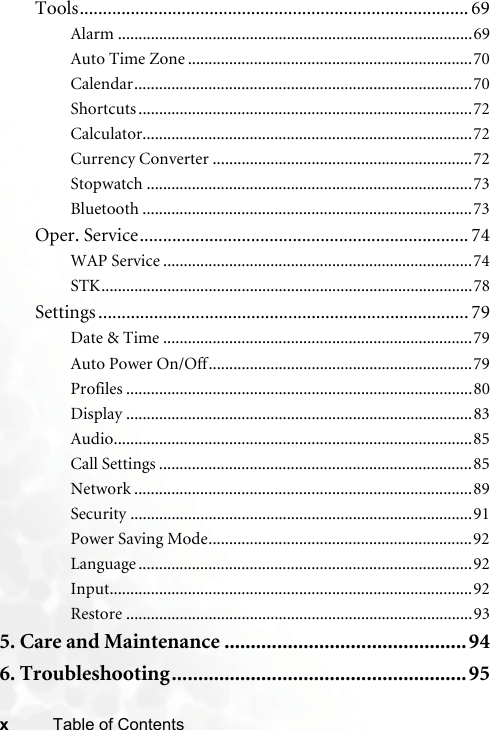 xTable of ContentsTools.................................................................................... 69Alarm ......................................................................................69Auto Time Zone .....................................................................70Calendar..................................................................................70Shortcuts .................................................................................72Calculator................................................................................72Currency Converter ...............................................................72Stopwatch ...............................................................................73Bluetooth ................................................................................73Oper. Service....................................................................... 74WAP Service ...........................................................................74STK..........................................................................................78Settings ................................................................................ 79Date &amp; Time ...........................................................................79Auto Power On/Off................................................................79Profiles ....................................................................................80Display ....................................................................................83Audio.......................................................................................85Call Settings ............................................................................85Network ..................................................................................89Security ...................................................................................91Power Saving Mode................................................................92Language .................................................................................92Input........................................................................................92Restore ....................................................................................935. Care and Maintenance ..............................................946. Troubleshooting........................................................ 95