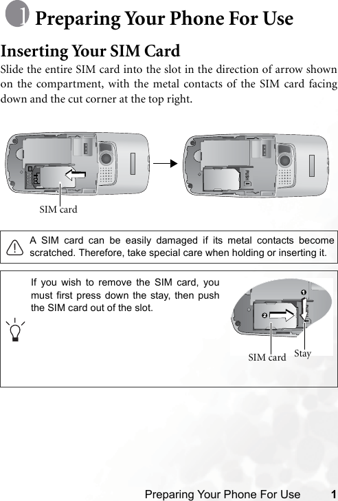 Preparing Your Phone For Use 1Preparing Your Phone For UseInserting Your SIM CardSlide the entire SIM card into the slot in the direction of arrow shownon the compartment, with the metal contacts of the SIM card facingdown and the cut corner at the top right. A SIM card can be easily damaged if its metal contacts becomescratched. Therefore, take special care when holding or inserting it.SIM card If you wish to remove the SIM card, youmust first press down the stay, then pushthe SIM card out of the slot.Stay SIM card