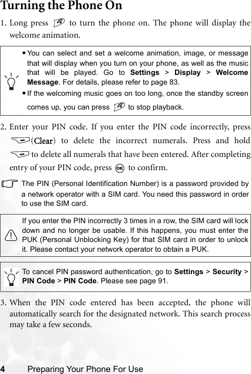 4Preparing Your Phone For UseTurning the Phone On1. Long press   to turn the phone on. The phone will display thewelcome animation.2. Enter your PIN code. If you enter the PIN code incorrectly, press(Clear) to delete the incorrect numerals. Press and holdto delete all numerals that have been entered. After completingentry of your PIN code, press   to confirm.The PIN (Personal Identification Number) is a password provided bya network operator with a SIM card. You need this password in orderto use the SIM card.3. When the PIN code entered has been accepted, the phone willautomatically search for the designated network. This search processmay take a few seconds.•You can select and set a welcome animation, image, or messagethat will display when you turn on your phone, as well as the musicthat will be played. Go to Settings &gt; Display &gt; WelcomeMessage. For details, please refer to page 83.•If the welcoming music goes on too long, once the standby screencomes up, you can press   to stop playback.If you enter the PIN incorrectly 3 times in a row, the SIM card will lockdown and no longer be usable. If this happens, you must enter thePUK (Personal Unblocking Key) for that SIM card in order to unlockit. Please contact your network operator to obtain a PUK.To cancel PIN password authentication, go to Settings &gt; Security &gt;PIN Code &gt; PIN Code. Please see page 91.