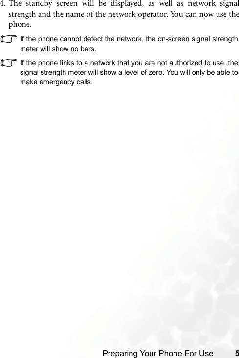 Preparing Your Phone For Use 54. The standby screen will be displayed, as well as network signalstrength and the name of the network operator. You can now use thephone.If the phone cannot detect the network, the on-screen signal strengthmeter will show no bars.If the phone links to a network that you are not authorized to use, thesignal strength meter will show a level of zero. You will only be able tomake emergency calls.