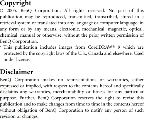 Copyright© 2005. BenQ Corporation. All rights reserved. No part of thispublication may be reproduced, transmitted, transcribed, stored in aretrieval system or translated into any language or computer language, inany form or by any means, electronic, mechanical, magnetic, optical,chemical, manual or otherwise, without the prior written permission ofBenQ Corporation.* This publication includes images from CorelDRAW® 9 which areprotected by the copyright laws of the U.S., Canada and elsewhere. Usedunder license.DisclaimerBenQ Corporation makes no representations or warranties, eitherexpressed or implied, with respect to the contents hereof and specificallydisclaims any warranties, merchantability or fitness for any particularpurpose. Further, BenQ Corporation reserves the right to revise thispublication and to make changes from time to time in the contents hereofwithout obligation of BenQ Corporation to notify any person of suchrevision or changes.