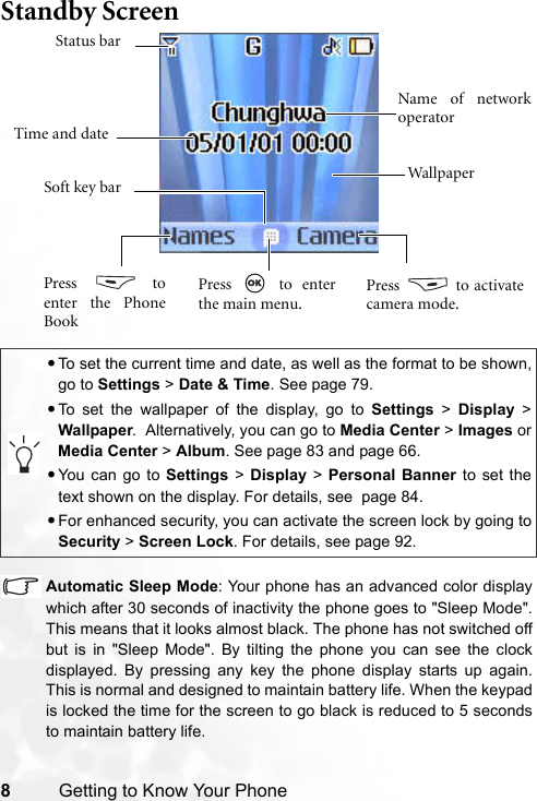 8Getting to Know Your PhoneStandby Screen  Automatic Sleep Mode: Your phone has an advanced color displaywhich after 30 seconds of inactivity the phone goes to &quot;Sleep Mode&quot;.This means that it looks almost black. The phone has not switched offbut is in &quot;Sleep Mode&quot;. By tilting the phone you can see the clockdisplayed. By pressing any key the phone display starts up again.This is normal and designed to maintain battery life. When the keypadis locked the time for the screen to go black is reduced to 5 secondsto maintain battery life.•To set the current time and date, as well as the format to be shown,go to Settings &gt; Date &amp; Time. See page 79.•To set the wallpaper of the display, go to Settings &gt; Display &gt;Wallpaper.  Alternatively, you can go to Media Center &gt; Images orMedia Center &gt; Album. See page 83 and page 66.•You can go to Settings &gt; Display &gt; Personal Banner to set thetext shown on the display. For details, see  page 84.•For enhanced security, you can activate the screen lock by going toSecurity &gt; Screen Lock. For details, see page 92.Time and dateStatus barName of networkoperatorSoft key bar WallpaperPress  toenter the PhoneBookPress   to activatecamera mode.Press  to enterthe main menu.