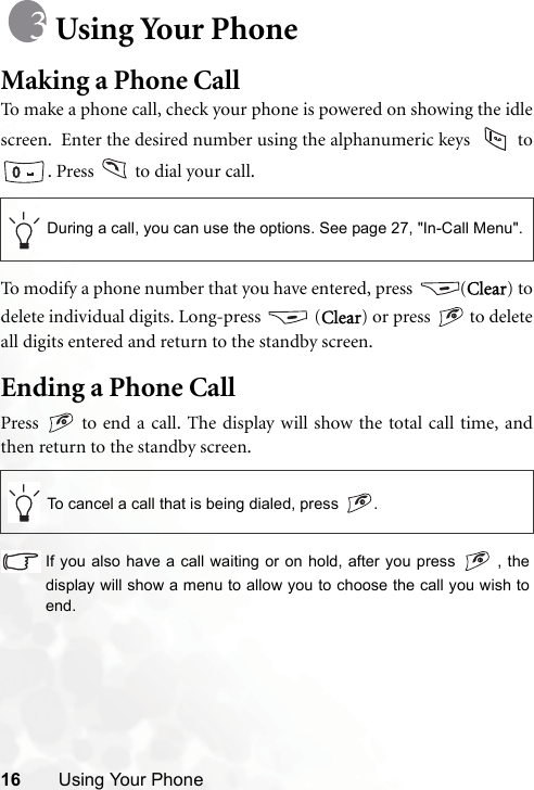 16 Using Your PhoneUsing Your PhoneMaking a Phone CallTo make a phone call, check your phone is powered on showing the idlescreen.  Enter the desired number using the alphanumeric keys   to. Press   to dial your call.To modify a phone number that you have entered, press  (Clear) todelete individual digits. Long-press   (Clear) or press   to deleteall digits entered and return to the standby screen.Ending a Phone CallPress   to end a call. The display will show the total call time, andthen return to the standby screen.If you also have a call waiting or on hold, after you press   , thedisplay will show a menu to allow you to choose the call you wish toend.During a call, you can use the options. See page 27, &quot;In-Call Menu&quot;.To cancel a call that is being dialed, press  .