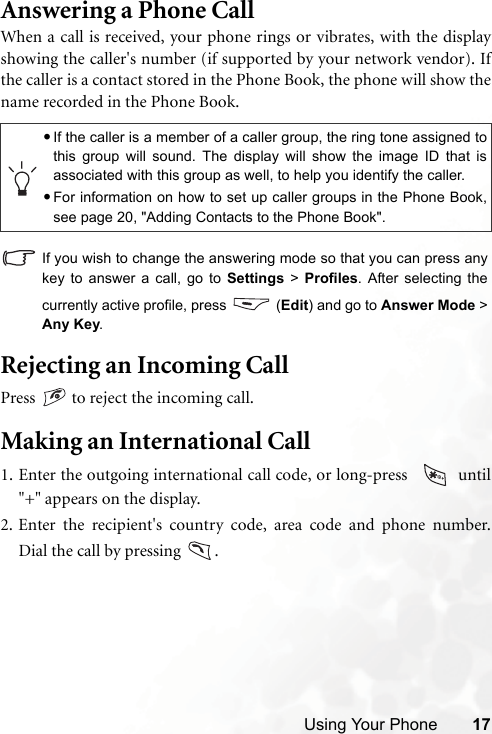 Using Your Phone 17Answering a Phone CallWhen a call is received, your phone rings or vibrates, with the displayshowing the caller&apos;s number (if supported by your network vendor). Ifthe caller is a contact stored in the Phone Book, the phone will show thename recorded in the Phone Book.If you wish to change the answering mode so that you can press anykey to answer a call, go to Settings &gt; Profiles. After selecting thecurrently active profile, press   (Edit) and go to Answer Mode &gt;Any Key.Rejecting an Incoming CallPress   to reject the incoming call.Making an International Call1. Enter the outgoing international call code, or long-press    until&quot;+&quot; appears on the display.2. Enter the recipient&apos;s country code, area code and phone number.Dial the call by pressing  .•If the caller is a member of a caller group, the ring tone assigned tothis group will sound. The display will show the image ID that isassociated with this group as well, to help you identify the caller.•For information on how to set up caller groups in the Phone Book,see page 20, &quot;Adding Contacts to the Phone Book&quot;.