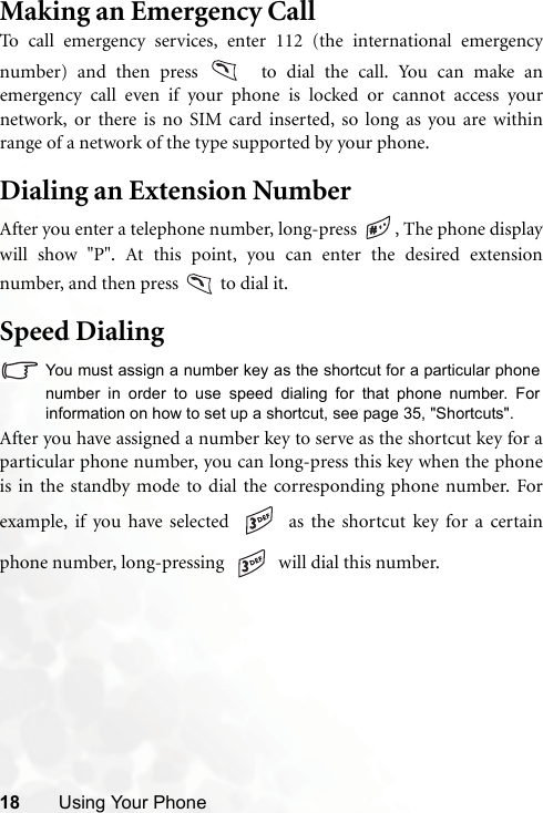 18 Using Your PhoneMaking an Emergency CallTo call emergency services, enter 112 (the international emergencynumber) and then press   to dial the call. You can make anemergency call even if your phone is locked or cannot access yournetwork, or there is no SIM card inserted, so long as you are withinrange of a network of the type supported by your phone.Dialing an Extension NumberAfter you enter a telephone number, long-press  , The phone displaywill show &quot;P&quot;. At this point, you can enter the desired extensionnumber, and then press   to dial it.Speed DialingYou must assign a number key as the shortcut for a particular phonenumber in order to use speed dialing for that phone number. Forinformation on how to set up a shortcut, see page 35, &quot;Shortcuts&quot;.After you have assigned a number key to serve as the shortcut key for aparticular phone number, you can long-press this key when the phoneis in the standby mode to dial the corresponding phone number. Forexample, if you have selected   as the shortcut key for a certainphone number, long-pressing   will dial this number.