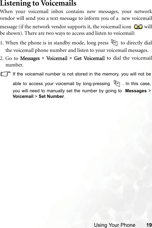 Using Your Phone 19Listening to VoicemailsWhen your voicemail inbox contains new messages, your networkvendor will send you a text message to inform you of a  new voicemailmessage (if the network vendor supports it, the voicemail icon  willbe shown). There are two ways to access and listen to voicemail:1. When the phone is in standby mode, long press   to directly dialthe voicemail phone number and listen to your voicemail messages.2. Go to Messages &gt; Vo i cem a il   &gt; Get Vo i ce ma il   to dial the voicemailnumber.If the voicemail number is not stored in the memory, you will not beable to access your voicemail by long-pressing  . In this case,you will need to manually set the number by going to  Messages &gt;Voicemail &gt; Set Number.