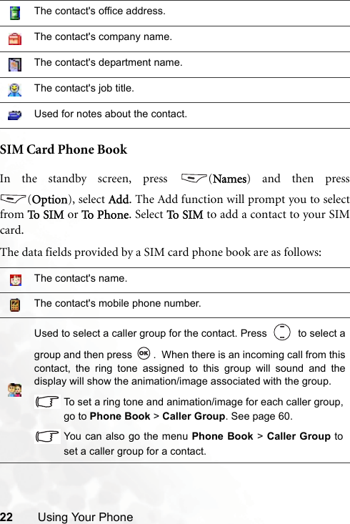 22 Using Your PhoneSIM Card Phone BookIn the standby screen, press  (Names) and then press(Option), select Add. The Add function will prompt you to selectfrom To  SIM  or To  Ph o n e . Select To SI M  to add a contact to your SIMcard.The data fields provided by a SIM card phone book are as follows:The contact&apos;s office address.The contact&apos;s company name.The contact&apos;s department name.The contact&apos;s job title.Used for notes about the contact.The contact&apos;s name.The contact&apos;s mobile phone number.Used to select a caller group for the contact. Press     to select agroup and then press  .  When there is an incoming call from thiscontact, the ring tone assigned to this group will sound and thedisplay will show the animation/image associated with the group.To set a ring tone and animation/image for each caller group,go to Phone Book &gt; Caller Group. See page 60.You can also go the menu Phone Book &gt; Caller Group toset a caller group for a contact.