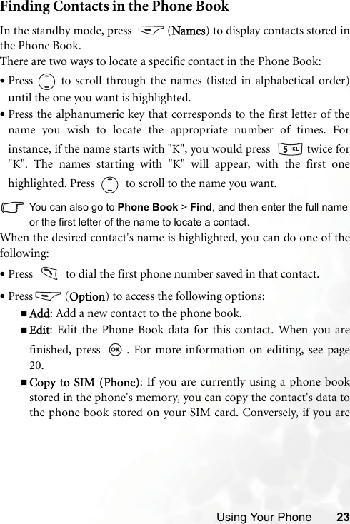 Using Your Phone 23Finding Contacts in the Phone BookIn the standby mode, press  (Names) to display contacts stored inthe Phone Book.There are two ways to locate a specific contact in the Phone Book:•Press   to scroll through the names (listed in alphabetical order)until the one you want is highlighted.•Press the alphanumeric key that corresponds to the first letter of thename you wish to locate the appropriate number of times. Forinstance, if the name starts with &quot;K&quot;, you would press    twice for&quot;K&quot;. The names starting with &quot;K&quot; will appear, with the first onehighlighted. Press     to scroll to the name you want.You can also go to Phone Book &gt; Find, and then enter the full nameor the first letter of the name to locate a contact.When the desired contact&apos;s name is highlighted, you can do one of thefollowing:•Press     to dial the first phone number saved in that contact.•Press (Option) to access the following options:Add: Add a new contact to the phone book.Edit: Edit the Phone Book data for this contact. When you arefinished, press  . For more information on editing, see page20.Copy to SIM (Phone): If you are currently using a phone bookstored in the phone&apos;s memory, you can copy the contact&apos;s data tothe phone book stored on your SIM card. Conversely, if you are