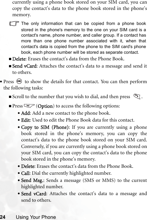 24 Using Your Phonecurrently using a phone book stored on your SIM card, you cancopy the contact&apos;s data to the phone book stored in the phone&apos;smemory. The only information that can be copied from a phone bookstored in the phone&apos;s memory to the one on your SIM card is acontact&apos;s name, phone number, and caller group. If a contact hasmore than one phone number associated with it, when thatcontact&apos;s data is copied from the phone to the SIM card&apos;s phonebook, each phone number will be stored as separate contact.Delete: Erases the contact&apos;s data from the Phone Book.Send vCard: Attaches the contact&apos;s data to a message and send itto others.•Press   to show the details for that contact. You can then performthe following tasks: Scroll to the number that you wish to dial, and then press   .Press (Option) to access the following options:•Add: Add a new contact to the phone book.•Edit: Used to edit the Phone Book data for this contact.•Copy to SIM (Phone): If you are currently using a phonebook stored in the phone&apos;s memory, you can copy thecontact&apos;s data to the phone book stored on your SIM card.Conversely, if you are currently using a phone book stored onyour SIM card, you can copy the contact&apos;s data to the phonebook stored in the phone&apos;s memory.•Delete: Erases the contact&apos;s data from the Phone Book.•Call: Dial the currently highlighted number.•Send Msg.: Sends a message (SMS or MMS) to the currenthighlighted number.•Send vCard: Attaches the contact&apos;s data to a message andsend to others.