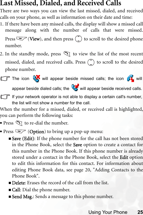 Using Your Phone 25Last Missed, Dialed, and Received CallsThere are two ways you can view the last missed, dialed, and receivedcalls on your phone, as well as information on their date and time:1. If there have been any missed calls, the display will show a missed callmessage along with the number of calls that were missed.Press (View), and then press   to scroll to the desired phonenumber.2. In the standby mode, press   to view the list of the most recentmissed, dialed, and received calls. Press   to scroll to the desiredphone number.The icon   will appear beside missed calls; the icon   willappear beside dialed calls; the   will appear beside received calls.If your network operator is not able to display a certain call&apos;s number,the list will not show a number for the call.When the number for a missed, dialed, or received call is highlighted,you can perform the following tasks:•Press   to re-dial the number.•Press  (Option) to bring up a pop-up menu:Save (Edit): If the phone number for the call has not been storedin the Phone Book, select the Save option to create a contact forthis number in the Phone Book. If this phone number is alreadystored under a contact in the Phone Book, select the Edit optionto edit this information for this contact. For information aboutediting Phone Book data, see page 20, &quot;Adding Contacts to thePhone Book&quot;.Delete: Erases the record of the call from the list.Call: Dial the phone number.Send Msg.: Sends a message to this phone number.