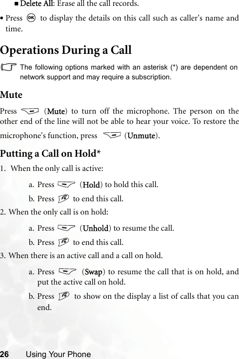 26 Using Your PhoneDelete All: Erase all the call records.•Press   to display the details on this call such as caller&apos;s name andtime.Operations During a CallThe following options marked with an asterisk (*) are dependent onnetwork support and may require a subscription.MutePress  (Mute) to turn off the microphone. The person on theother end of the line will not be able to hear your voice. To restore themicrophone&apos;s function, press    (Unmute).Putting a Call on Hold*1.  When the only call is active:a. Press  (Hold) to hold this call.b. Press   to end this call. 2. When the only call is on hold:a. Press  (Unhold) to resume the call.b. Press   to end this call.3. When there is an active call and a call on hold.a. Press  (Swap) to resume the call that is on hold, andput the active call on hold.b. Press   to show on the display a list of calls that you canend.