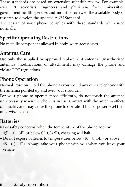 ii Safety InformationThese standards are based on extensive scientific review. For example,over 120 scientists, engineers and physicians from universities,government health agencies and industry reviewed the available body ofresearch to develop the updated ANSI Standard.The design of your phone complies with these standards when usednormally.Specific Operating RestrictionsNo metallic component allowed in body-worn accessories.Antenna CareUse only the supplied or approved replacement antenna. Unauthorizedantennas, modifications or attachments may damage the phone andviolate FCC regulations. Phone OperationNormal Position: Hold the phone as you would any other telephone withthe antenna pointed up and over your shoulder.For your phone to operate most efficiently, do not touch the antennaunnecessarily when the phone is in use. Contact with the antenna affectscall quality and may cause the phone to operate at higher power level thanotherwise needed.Batteries•For safety concerns, when the temperature of the phone goes over 45°C(113F) or below 0°C(32F), charging will halt. •Do not expose batteries to temperatures below -10°C(14F) or above 45°C(113F). Always take your phone with you when you leave yourvehicle.