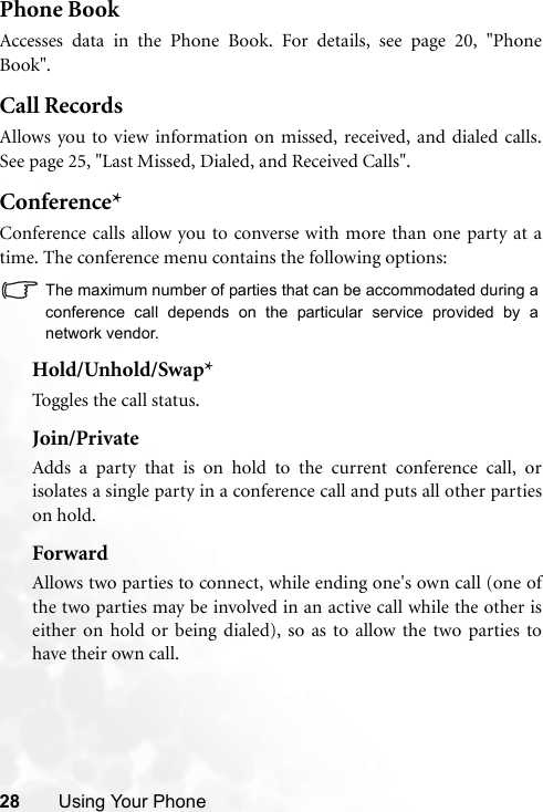 28 Using Your PhonePhone BookAccesses data in the Phone Book. For details, see page 20, &quot;PhoneBook&quot;.Call RecordsAllows you to view information on missed, received, and dialed calls.See page 25, &quot;Last Missed, Dialed, and Received Calls&quot;.Conference*Conference calls allow you to converse with more than one party at atime. The conference menu contains the following options:The maximum number of parties that can be accommodated during aconference call depends on the particular service provided by anetwork vendor.Hold/Unhold/Swap*Toggles the call status.Join/PrivateAdds a party that is on hold to the current conference call, orisolates a single party in a conference call and puts all other partieson hold.ForwardAllows two parties to connect, while ending one&apos;s own call (one ofthe two parties may be involved in an active call while the other iseither on hold or being dialed), so as to allow the two parties tohave their own call.