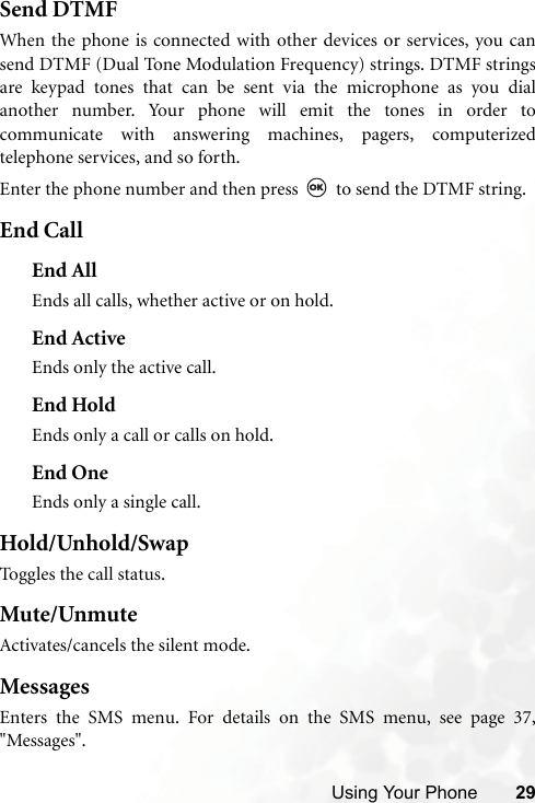 Using Your Phone 29Send DTMFWhen the phone is connected with other devices or services, you cansend DTMF (Dual Tone Modulation Frequency) strings. DTMF stringsare keypad tones that can be sent via the microphone as you dialanother number. Your phone will emit the tones in order tocommunicate with answering machines, pagers, computerizedtelephone services, and so forth.Enter the phone number and then press   to send the DTMF string.End CallEnd AllEnds all calls, whether active or on hold.End ActiveEnds only the active call.End HoldEnds only a call or calls on hold.End OneEnds only a single call.Hold/Unhold/SwapToggles the call status.Mute/UnmuteActivates/cancels the silent mode.MessagesEnters the SMS menu. For details on the SMS menu, see page 37,&quot;Messages&quot;.