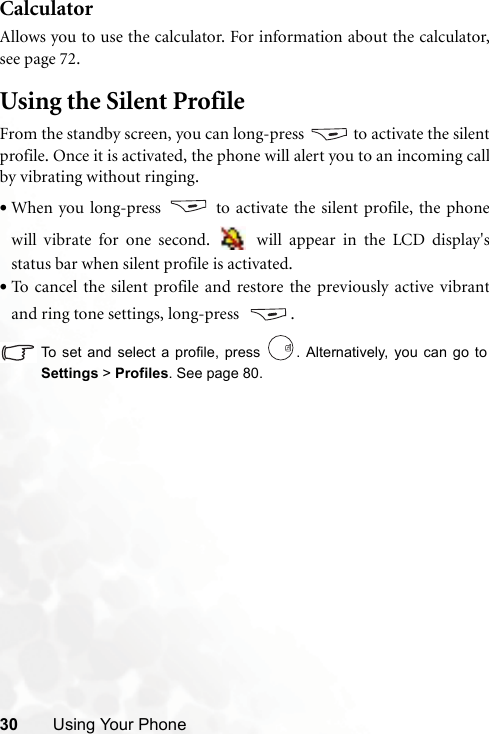 30 Using Your PhoneCalculatorAllows you to use the calculator. For information about the calculator,see page 72.Using the Silent ProfileFrom the standby screen, you can long-press   to activate the silentprofile. Once it is activated, the phone will alert you to an incoming callby vibrating without ringing.•When you long-press   to activate the silent profile, the phonewill vibrate for one second.   will appear in the LCD display&apos;sstatus bar when silent profile is activated.•To cancel the silent profile and restore the previously active vibrantand ring tone settings, long-press  .To set and select a profile, press  . Alternatively, you can go toSettings &gt; Profiles. See page 80.