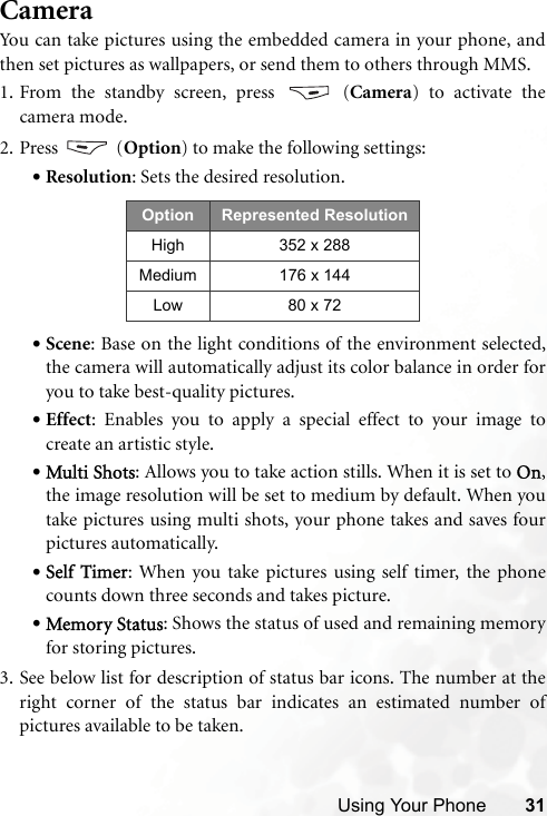 Using Your Phone 31CameraYou can take pictures using the embedded camera in your phone, andthen set pictures as wallpapers, or send them to others through MMS.1. From the standby screen, press   (Camera) to activate thecamera mode. 2. Press  (Option) to make the following settings:•Resolution: Sets the desired resolution. •Scene: Base on the light conditions of the environment selected,the camera will automatically adjust its color balance in order foryou to take best-quality pictures.•Effect: Enables you to apply a special effect to your image tocreate an artistic style.•Multi Shots: Allows you to take action stills. When it is set to On,the image resolution will be set to medium by default. When youtake pictures using multi shots, your phone takes and saves fourpictures automatically.•Self Timer: When you take pictures using self timer, the phonecounts down three seconds and takes picture.  •Memory Status: Shows the status of used and remaining memoryfor storing pictures.3. See below list for description of status bar icons. The number at theright corner of the status bar indicates an estimated number ofpictures available to be taken. Option Represented ResolutionHigh 352 x 288Medium 176 x 144Low 80 x 72