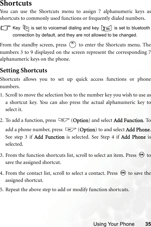 Using Your Phone 35ShortcutsYou can use the Shortcuts menu to assign 7 alphanumeric keys asshortcuts to commonly used functions or frequently dialed numbers. Key   is set to voicemail dialing and key   is set to bluetoothconnection by default, and they are not allowed to be changed.From the standby screen, press   to enter the Shortcuts menu. Thenumbers 3 to 9 displayed on the screen represent the corresponding 7alphanumeric keys on the phone.Setting ShortcutsShortcuts allows you to set up quick access functions or phonenumbers.1. Scroll to move the selection box to the number key you wish to use asa shortcut key. You can also press the actual alphanumeric key toselect it.2. To add a function, press  (Option) and select Add Function. Toadd a phone number, press  (Option) to and select Add Phone.See step 3 if Add Function is selected. See Step 4 if Add Phone isselected.3. From the function shortcuts list, scroll to select an item. Press   tosave the assigned shortcut.4. From the contact list, scroll to select a contact. Press   to save theassigned shortcut.5. Repeat the above step to add or modify function shortcuts.