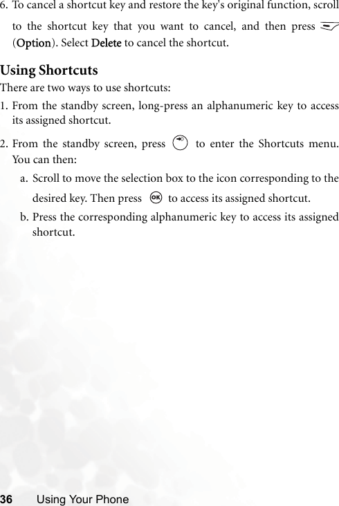 36 Using Your Phone6. To cancel a shortcut key and restore the key&apos;s original function, scrollto the shortcut key that you want to cancel, and then press (Option). Select Delete to cancel the shortcut. Using ShortcutsThere are two ways to use shortcuts:1. From the standby screen, long-press an alphanumeric key to accessits assigned shortcut.2. From the standby screen, press   to enter the Shortcuts menu.Yo u c a n  the n :a. Scroll to move the selection box to the icon corresponding to thedesired key. Then press    to access its assigned shortcut.b. Press the corresponding alphanumeric key to access its assignedshortcut.