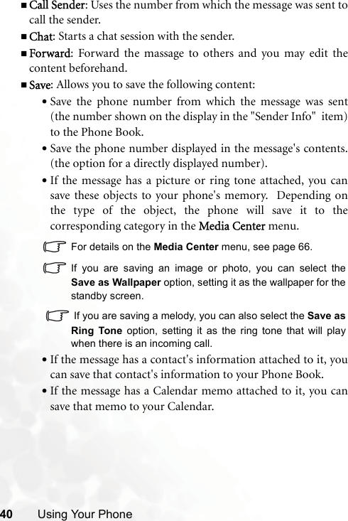 40 Using Your PhoneCall Sender: Uses the number from which the message was sent tocall the sender.Chat: Starts a chat session with the sender.Forward: Forward the massage to others and you may edit thecontent beforehand.Save: Allows you to save the following content:•Save the phone number from which the message was sent(the number shown on the display in the &quot;Sender Info&quot;  item)to the Phone Book.•Save the phone number displayed in the message&apos;s contents.(the option for a directly displayed number).•If the message has a picture or ring tone attached, you cansave these objects to your phone&apos;s memory.  Depending onthe type of the object, the phone will save it to thecorresponding category in the Media Center menu.For details on the Media Center menu, see page 66.If you are saving an image or photo, you can select theSave as Wallpaper option, setting it as the wallpaper for thestandby screen.  If you are saving a melody, you can also select the Save asRing Tone option, setting it as the ring tone that will playwhen there is an incoming call.•If the message has a contact&apos;s information attached to it, youcan save that contact&apos;s information to your Phone Book.•If the message has a Calendar memo attached to it, you cansave that memo to your Calendar.