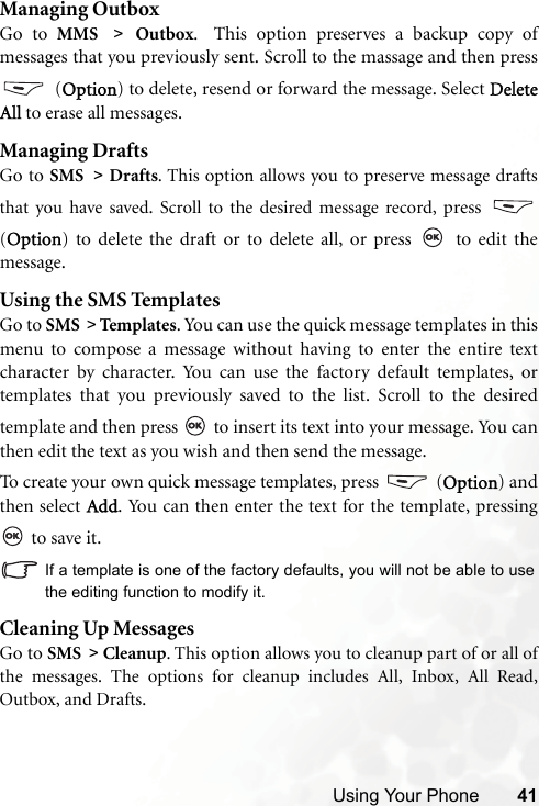 Using Your Phone 41Managing OutboxGo to MMS &gt; Outbox.  This option preserves a backup copy ofmessages that you previously sent. Scroll to the massage and then press (Option) to delete, resend or forward the message. Select DeleteAll to erase all messages.Managing DraftsGo to SMS &gt; Drafts. This option allows you to preserve message draftsthat you have saved. Scroll to the desired message record, press (Option) to delete the draft or to delete all, or press   to edit themessage.Using the SMS TemplatesGo to SMS &gt; Templa tes. You can use the quick message templates in thismenu to compose a message without having to enter the entire textcharacter by character. You can use the factory default templates, ortemplates that you previously saved to the list. Scroll to the desiredtemplate and then press   to insert its text into your message. You canthen edit the text as you wish and then send the message.To create your own quick message templates, press   (Option) andthen select Add. You can then enter the text for the template, pressing to save it.If a template is one of the factory defaults, you will not be able to usethe editing function to modify it.Cleaning Up MessagesGo to SMS &gt; Cleanup. This option allows you to cleanup part of or all ofthe messages. The options for cleanup includes All, Inbox, All Read,Outbox, and Drafts. 