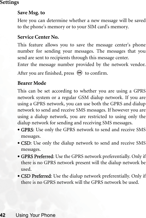 42 Using Your PhoneSettingsSave Msg. toHere you can determine whether a new message will be savedto the phone&apos;s memory or to your SIM card&apos;s memory.Service Center No.This feature allows you to save the message center&apos;s phonenumber for sending your messages. The messages that yousend are sent to recipients through this message center.Enter the message number provided by the network vendor.After you are finished, press   to confirm.Bearer ModeThis can be set according to whether you are using a GPRSnetwork system or a regular GSM dialup network. If you areusing a GPRS network, you can use both the GPRS and dialupnetwork to send and receive SMS messages. If however you areusing a dialup network, you are restricted to using only thedialup network for sending and receiving SMS messages.•GPRS: Use only the GPRS network to send and receive SMSmessages.•CSD: Use only the dialup network to send and receive SMSmessages.•GPRS Preferred: Use the GPRS network preferentially. Only ifthere is no GPRS network present will the dialup network beused.•CSD Preferred: Use the dialup network preferentially. Only ifthere is no GPRS network will the GPRS network be used.