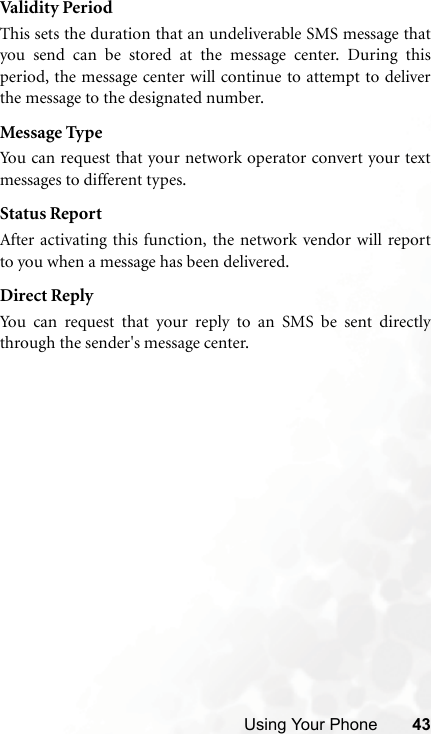 Using Your Phone 43Valid it y Peri odThis sets the duration that an undeliverable SMS message thatyou send can be stored at the message center. During thisperiod, the message center will continue to attempt to deliverthe message to the designated number.Message TypeYou can request that your network operator convert your textmessages to different types.Status ReportAfter activating this function, the network vendor will reportto you when a message has been delivered.Direct ReplyYou can request that your reply to an SMS be sent directlythrough the sender&apos;s message center.