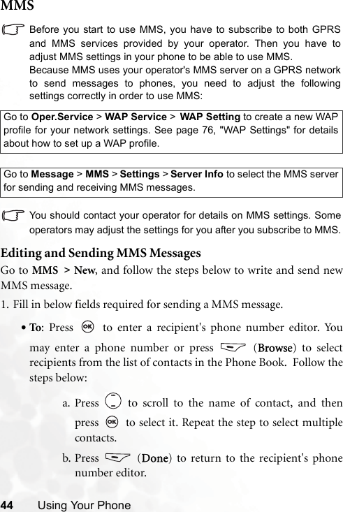 44 Using Your PhoneMMSBefore you start to use MMS, you have to subscribe to both GPRSand MMS services provided by your operator. Then you have toadjust MMS settings in your phone to be able to use MMS.Because MMS uses your operator&apos;s MMS server on a GPRS networkto send messages to phones, you need to adjust the followingsettings correctly in order to use MMS:You should contact your operator for details on MMS settings. Someoperators may adjust the settings for you after you subscribe to MMS.Editing and Sending MMS MessagesGo to MMS &gt; New, and follow the steps below to write and send newMMS message.1. Fill in below fields required for sending a MMS message.•To: Press   to enter a recipient&apos;s phone number editor. Youmay enter a phone number or press   (Browse) to selectrecipients from the list of contacts in the Phone Book.  Follow thesteps below:a. Press   to scroll to the name of contact, and thenpress   to select it. Repeat the step to select multiplecontacts.b. Press  (Done) to return to the recipient&apos;s phonenumber editor.Go to Oper.Service &gt; WAP Service &gt; WAP Setting to create a new WAPprofile for your network settings. See page 76, &quot;WAP Settings&quot; for detailsabout how to set up a WAP profile.Go to Message &gt; MMS &gt; Settings &gt; Server Info to select the MMS serverfor sending and receiving MMS messages.