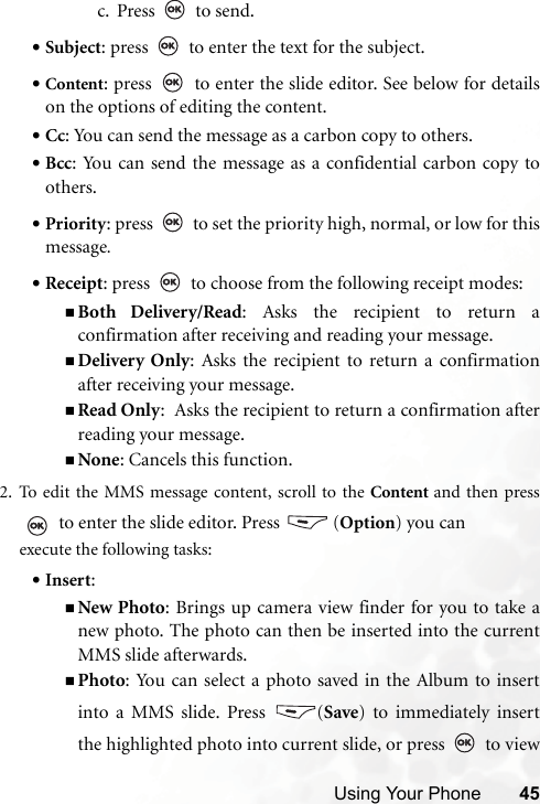 Using Your Phone 45c. Press  to send.•Subject: press   to enter the text for the subject.•Content: press   to enter the slide editor. See below for detailson the options of editing the content.•Cc: You can send the message as a carbon copy to others.•Bcc: You can send the message as a confidential carbon copy toothers.•Priority: press   to set the priority high, normal, or low for thismessage.•Receipt: press   to choose from the following receipt modes:Both Delivery/Read: Asks the recipient to return aconfirmation after receiving and reading your message.Delivery Only: Asks the recipient to return a confirmationafter receiving your message.Read Only:  Asks the recipient to return a confirmation afterreading your message.None: Cancels this function.2. To edit the MMS message content, scroll to the Content and then press to enter the slide editor. Press   (Option) you can execute the following tasks:•Insert: New Photo: Brings up camera view finder for you to take anew photo. The photo can then be inserted into the currentMMS slide afterwards.Photo: You can select a photo saved in the Album to insertinto a MMS slide. Press  (Save) to immediately insertthe highlighted photo into current slide, or press   to view