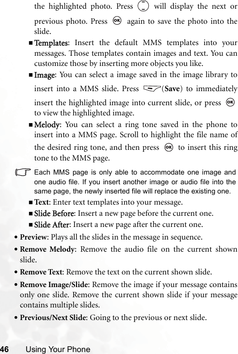 46 Using Your Phonethe highlighted photo. Press   will display the next orprevious photo. Press   again to save the photo into theslide.Te m p l a t e s : Insert the default MMS templates into yourmessages. Those templates contain images and text. You cancustomize those by inserting more objects you like.Image: You can select a image saved in the image library toinsert into a MMS slide. Press  (Save) to immediatelyinsert the highlighted image into current slide, or press to view the highlighted image.Melody: You can select a ring tone saved in the phone toinsert into a MMS page. Scroll to highlight the file name ofthe desired ring tone, and then press   to insert this ringtone to the MMS page.Each MMS page is only able to accommodate one image andone audio file. If you insert another image or audio file into thesame page, the newly inserted file will replace the existing one.Text : Enter text templates into your message.Slide Before: Insert a new page before the current one.Slide After: Insert a new page after the current one.•Preview: Plays all the slides in the message in sequence.•Remove Melody: Remove the audio file on the current shownslide.•Remove Text: Remove the text on the current shown slide.•Remove Image/Slide: Remove the image if your message containsonly one slide. Remove the current shown slide if your messagecontains multiple slides.•Previous/Next Slide: Going to the previous or next slide.