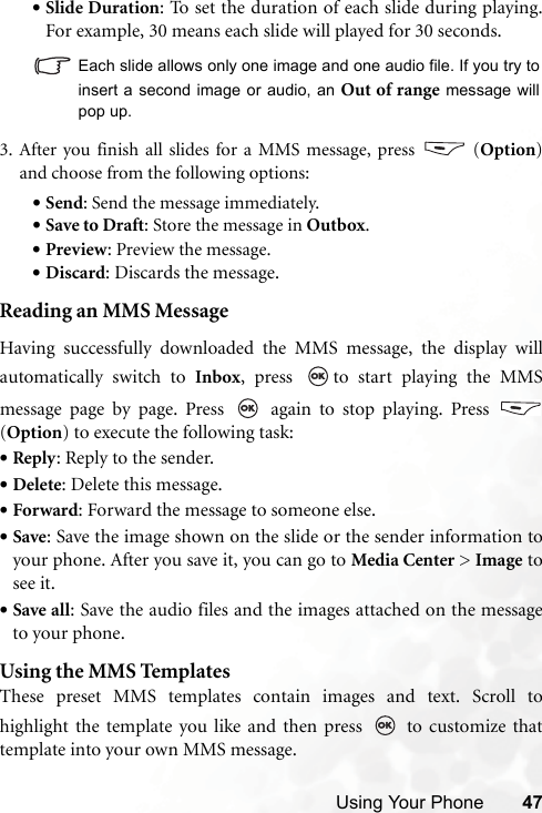 Using Your Phone 47•Slide Duration: To set the duration of each slide during playing.For example, 30 means each slide will played for 30 seconds.   Each slide allows only one image and one audio file. If you try toinsert a second image or audio, an Out of range message willpop up.3. After you finish all slides for a MMS message, press   (Option)and choose from the following options:•Send: Send the message immediately.•Save to Draft: Store the message in Outbox.•Preview: Preview the message.•Discard: Discards the message.Reading an MMS MessageHaving successfully downloaded the MMS message, the display willautomatically switch to Inbox, press  to start playing the MMSmessage page by page. Press   again to stop playing. Press (Option) to execute the following task:•Reply: Reply to the sender.•Delete: Delete this message.•Forward: Forward the message to someone else.•Save: Save the image shown on the slide or the sender information toyour phone. After you save it, you can go to Media Center &gt; Image tosee it.•Save all: Save the audio files and the images attached on the messageto your phone.Using the MMS TemplatesThese preset MMS templates contain images and text. Scroll tohighlight the template you like and then press   to customize thattemplate into your own MMS message.