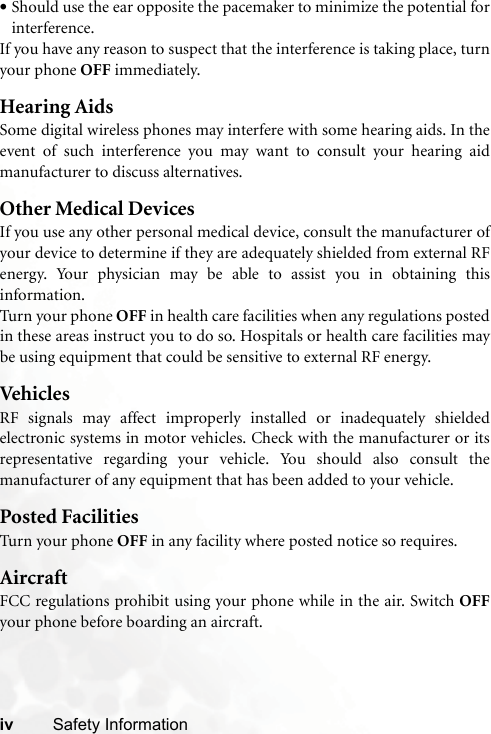 iv Safety Information•Should use the ear opposite the pacemaker to minimize the potential forinterference.If you have any reason to suspect that the interference is taking place, turnyour phone OFF immediately.Hearing AidsSome digital wireless phones may interfere with some hearing aids. In theevent of such interference you may want to consult your hearing aidmanufacturer to discuss alternatives.Other Medical DevicesIf you use any other personal medical device, consult the manufacturer ofyour device to determine if they are adequately shielded from external RFenergy. Your physician may be able to assist you in obtaining thisinformation.Turn your phone OFF in health care facilities when any regulations postedin these areas instruct you to do so. Hospitals or health care facilities maybe using equipment that could be sensitive to external RF energy.VehiclesRF signals may affect improperly installed or inadequately shieldedelectronic systems in motor vehicles. Check with the manufacturer or itsrepresentative regarding your vehicle. You should also consult themanufacturer of any equipment that has been added to your vehicle.Posted FacilitiesTurn your phone OFF in any facility where posted notice so requires.AircraftFCC regulations prohibit using your phone while in the air. Switch OFFyour phone before boarding an aircraft.