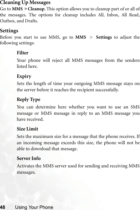 48 Using Your PhoneCleaning Up MessagesGo to MMS &gt; Cleanup. This option allows you to cleanup part of or all ofthe messages. The options for cleanup includes All, Inbox, All Read,Outbox, and Drafts. SettingsBefore you start to use MMS, go to MMS &gt; Settings to adjust thefollowing settings:FilterYour phone will reject all MMS messages from the senderslisted here.ExpirySets the length of time your outgoing MMS message stays onthe server before it reaches the recipient successfully.Reply TypeYou can determine here whether you want to use an SMSmessage or MMS message in reply to an MMS message youhave received.Size LimitSets the maximum size for a message that the phone receives. Ifan incoming message exceeds this size, the phone will not beable to download that message.Server InfoActivates the MMS server used for sending and receiving MMSmessages.