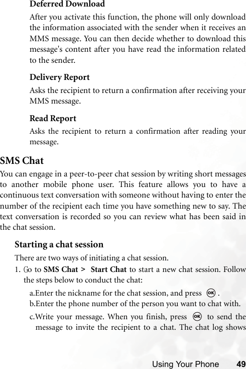Using Your Phone 49Deferred DownloadAfter you activate this function, the phone will only downloadthe information associated with the sender when it receives anMMS message. You can then decide whether to download thismessage&apos;s content after you have read the information relatedto the sender.Delivery ReportAsks the recipient to return a confirmation after receiving yourMMS message.Read ReportAsks the recipient to return a confirmation after reading yourmessage.SMS ChatYou can engage in a peer-to-peer chat session by writing short messagesto another mobile phone user. This feature allows you to have acontinuous text conversation with someone without having to enter thenumber of the recipient each time you have something new to say. Thetext conversation is recorded so you can review what has been said inthe chat session.Starting a chat sessionThere are two ways of initiating a chat session.1. Go to SMS Chat &gt;   Start Chat to start a new chat session. Followthe steps below to conduct the chat:a.Enter the nickname for the chat session, and press  .b.Enter the phone number of the person you want to chat with.c.Write your message. When you finish, press   to send themessage to invite the recipient to a chat. The chat log shows