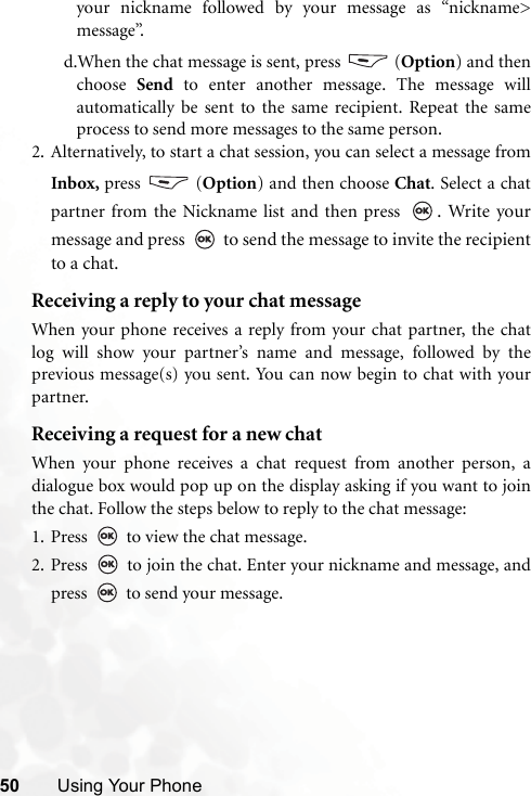 50 Using Your Phoneyour nickname followed by your message as “nickname&gt;message”.d.When the chat message is sent, press   (Option) and thenchoose  Send to enter another message. The message willautomatically be sent to the same recipient. Repeat the sameprocess to send more messages to the same person.2. Alternatively, to start a chat session, you can select a message fromInbox, press  (Option) and then choose Chat. Select a chatpartner from the Nickname list and then press  . Write yourmessage and press   to send the message to invite the recipientto a chat. Receiving a reply to your chat messageWhen your phone receives a reply from your chat partner, the chatlog will show your partner’s name and message, followed by theprevious message(s) you sent. You can now begin to chat with yourpartner. Receiving a request for a new chatWhen your phone receives a chat request from another person, adialogue box would pop up on the display asking if you want to jointhe chat. Follow the steps below to reply to the chat message:1. Press   to view the chat message. 2. Press   to join the chat. Enter your nickname and message, andpress   to send your message.