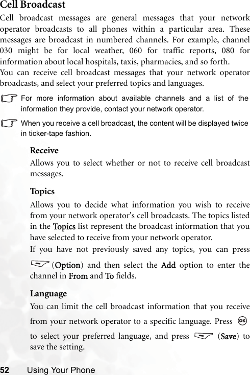 52 Using Your PhoneCell BroadcastCell broadcast messages are general messages that your networkoperator broadcasts to all phones within a particular area. Thesemessages are broadcast in numbered channels. For example, channel030 might be for local weather, 060 for traffic reports, 080 forinformation about local hospitals, taxis, pharmacies, and so forth.You can receive cell broadcast messages that your network operatorbroadcasts, and select your preferred topics and languages.For more information about available channels and a list of theinformation they provide, contact your network operator.When you receive a cell broadcast, the content will be displayed twicein ticker-tape fashion.ReceiveAllows you to select whether or not to receive cell broadcastmessages.TopicsAllows you to decide what information you wish to receivefrom your network operator&apos;s cell broadcasts. The topics listedin the To p i c s  list represent the broadcast information that youhave selected to receive from your network operator.If you have not previously saved any topics, you can press(Option) and then select the Add option to enter thechannel in From and To fields.LanguageYou can limit the cell broadcast information that you receivefrom your network operator to a specific language. Press to select your preferred language, and press   (Save) tosave the setting. 