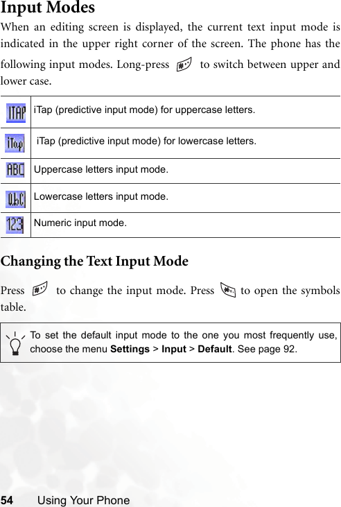 54 Using Your PhoneInput ModesWhen an editing screen is displayed, the current text input mode isindicated in the upper right corner of the screen. The phone has thefollowing input modes. Long-press   to switch between upper andlower case.  Changing the Text Input ModePress   to change the input mode. Press   to open the symbolstable. iTap (predictive input mode) for uppercase letters. iTap (predictive input mode) for lowercase letters.Uppercase letters input mode.Lowercase letters input mode.Numeric input mode.To set the default input mode to the one you most frequently use,choose the menu Settings &gt; Input &gt; Default. See page 92.