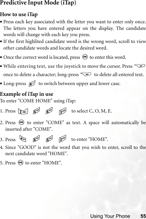 Using Your Phone 55Predictive Input Mode (iTap)How to use iTap•Press each key associated with the letter you want to enter only once.The letters you have entered appear on the display. The candidatewords will change with each key you press.•If the first highlited candidate word is the wrong word, scroll to viewother candidate words and locate the desired word.•Once the correct word is located, press   to enter this word.•While entering text, use the joystick to move the cursor. Press once to delete a character; long-press    to delete all entered text.•Long-press   to switch between upper and lower case.Example of iTap in useTo enter &quot;COME HOME&quot; using iTap:1. Press        to select C, O, M, E.2. Press   to enter &quot;COME&quot; as text. A space will automatically beinserted after &quot;COME&quot;.3. Press        to enter &quot;HOME&quot;.4. Since &quot;GOOD&quot; is not the word that you wish to enter, scroll to thenext candidate word &quot;HOME&quot;.5. Press   to enter &quot;HOME&quot;.