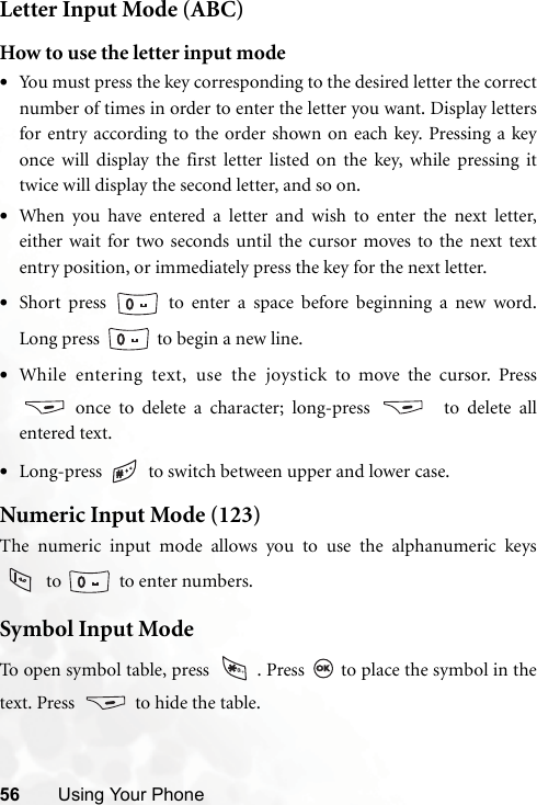 56 Using Your PhoneLetter Input Mode (ABC)How to use the letter input mode•You must press the key corresponding to the desired letter the correctnumber of times in order to enter the letter you want. Display lettersfor entry according to the order shown on each key. Pressing a keyonce will display the first letter listed on the key, while pressing ittwice will display the second letter, and so on.•When you have entered a letter and wish to enter the next letter,either wait for two seconds until the cursor moves to the next textentry position, or immediately press the key for the next letter.•Short press   to enter a space before beginning a new word.Long press   to begin a new line.•While entering text, use the joystick to move the cursor. Press once to delete a character; long-press    to delete allentered text.•Long-press   to switch between upper and lower case.Numeric Input Mode (123)The numeric input mode allows you to use the alphanumeric keys to    to enter numbers.Symbol Input ModeTo open symbol table, press  . Press   to place the symbol in thetext. Press   to hide the table.